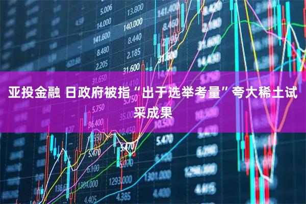 亚投金融 日政府被指“出于选举考量”夸大稀土试采成果