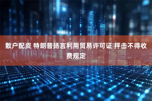散户配资 特朗普扬言利用贸易许可证 抨击不得收费规定