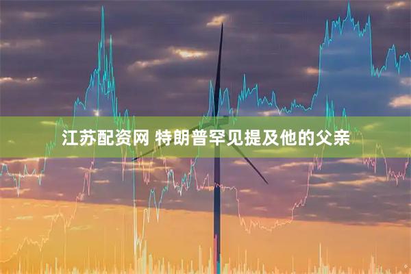 江苏配资网 特朗普罕见提及他的父亲