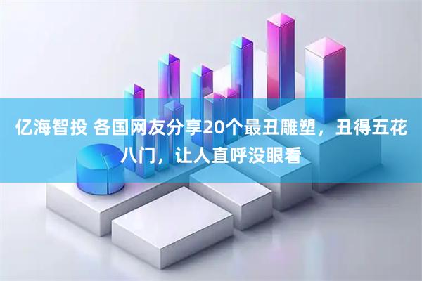 亿海智投 各国网友分享20个最丑雕塑，丑得五花八门，让人直呼没眼看