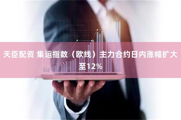 天臣配资 集运指数（欧线）主力合约日内涨幅扩大至12%