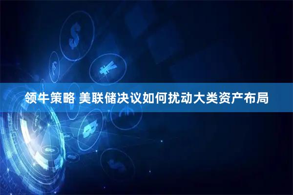 领牛策略 美联储决议如何扰动大类资产布局