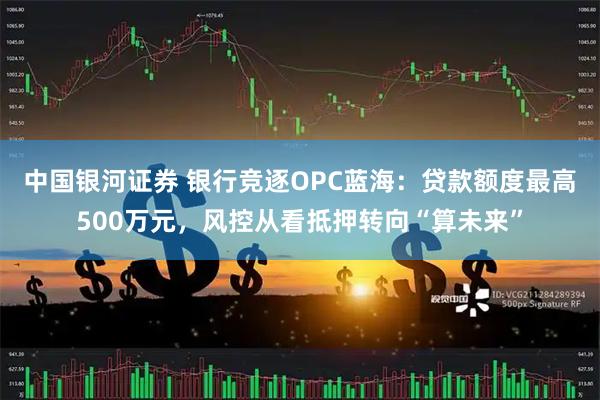 中国银河证券 银行竞逐OPC蓝海：贷款额度最高500万元，风控从看抵押转向“算未来”