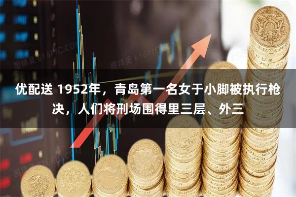 优配送 1952年，青岛第一名女于小脚被执行枪决，人们将刑场围得里三层、外三