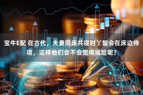 宝牛E配 在古代，夫妻同床共寝时丫鬟会在床边侍寝，这样他们会不会觉得尴尬呢？
