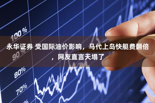 永华证券 受国际油价影响,马代上岛快艇费翻倍,网友直言天塌了