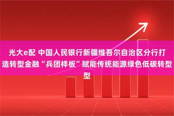光大e配 中国人民银行新疆维吾尔自治区分行打造转型金融“兵团样板”赋能传统能源绿色低碳转型