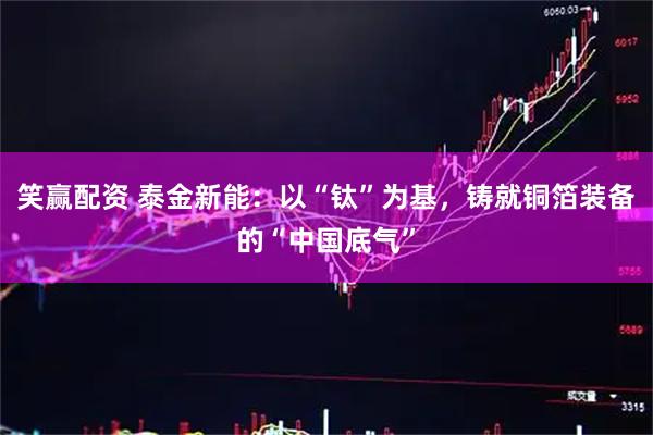 笑赢配资 泰金新能:以“钛”为基,铸就铜箔装备的“中国底气”