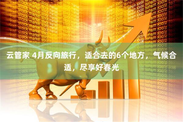 云管家 4月反向旅行，适合去的6个地方，气候合适，尽享好春光