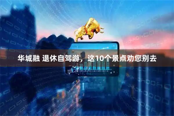 华城融 退休自驾游，这10个景点劝您别去