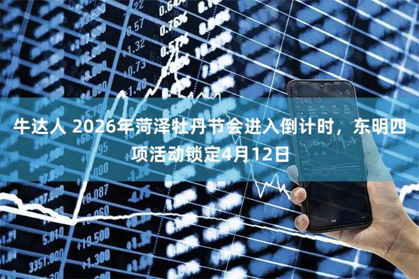 牛达人 2026年菏泽牡丹节会进入倒计时，东明四项活动锁定4月12日