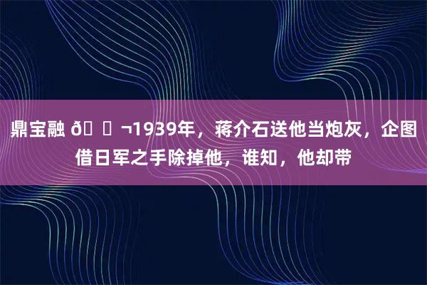 鼎宝融 🌬1939年，蒋介石送他当炮灰，企图借日军之手除掉他，谁知，他却带