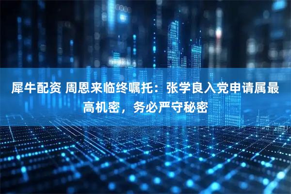 犀牛配资 周恩来临终嘱托:张学良入党申请属最高机密,务必严守秘密