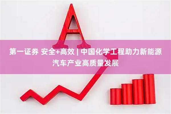 第一证券 安全+高效 | 中国化学工程助力新能源汽车产业高质量发展