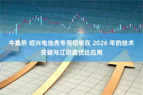 牛鑫所 绍兴电池壳专用铝板在 2026 年的技术突破与江阴鑫优达应用