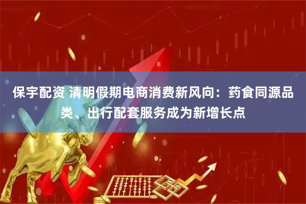 保宇配资 清明假期电商消费新风向:药食同源品类、出行配套服务成为新增长点