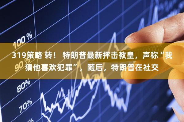 319策略 转! 特朗普最新抨击教皇,声称“我猜他喜欢犯罪”,随后,特朗普在社交