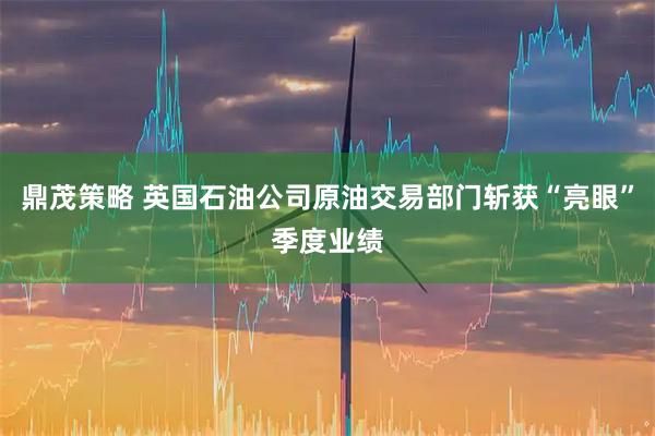 鼎茂策略 英国石油公司原油交易部门斩获“亮眼”季度业绩