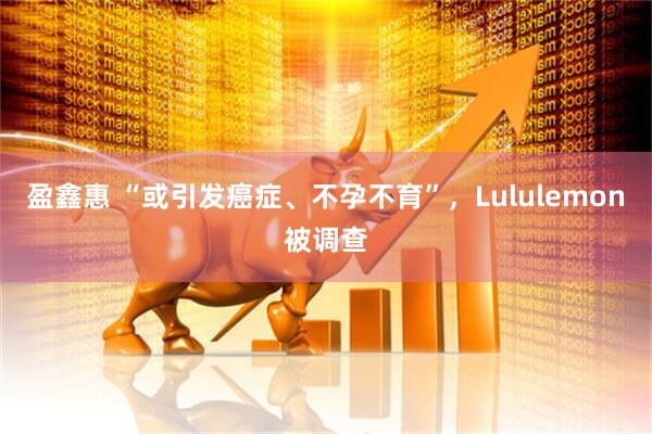 盈鑫惠 “或引发癌症、不孕不育”，Lululemon被调查
