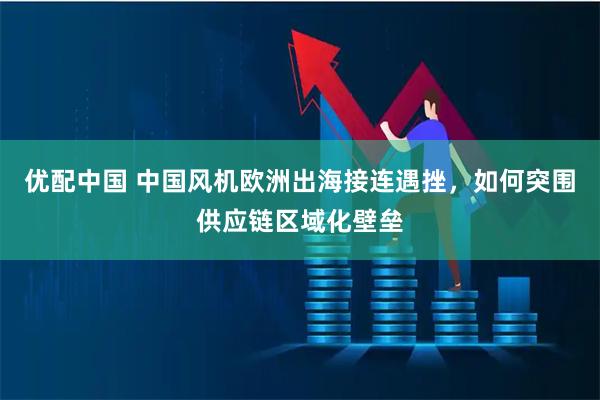 优配中国 中国风机欧洲出海接连遇挫，如何突围供应链区域化壁垒