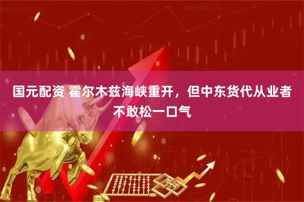 国元配资 霍尔木兹海峡重开，但中东货代从业者不敢松一口气
