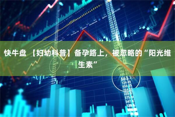 快牛盘 【妇幼科普】备孕路上，被忽略的“阳光维生素”