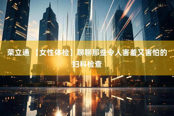 荣立通 【女性体检】聊聊那些令人害羞又害怕的妇科检查