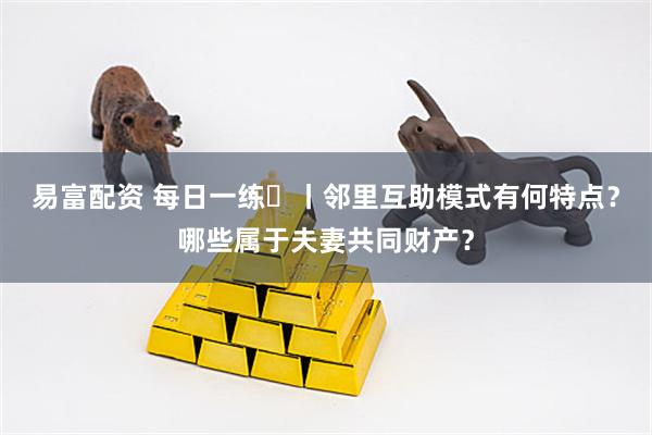 易富配资 每日一练㉛丨邻里互助模式有何特点？哪些属于夫妻共同财产？