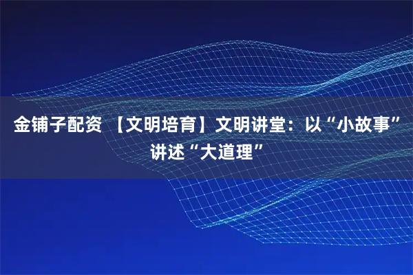 金铺子配资 【文明培育】文明讲堂:以“小故事”讲述“大道理”
