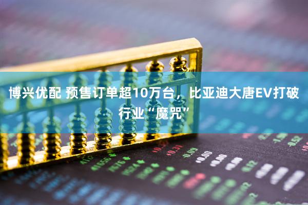 博兴优配 预售订单超10万台，比亚迪大唐EV打破行业“魔咒”