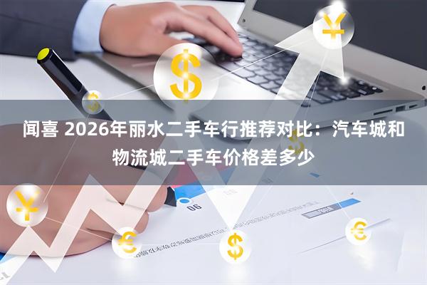 闻喜 2026年丽水二手车行推荐对比:汽车城和物流城二手车价格差多少