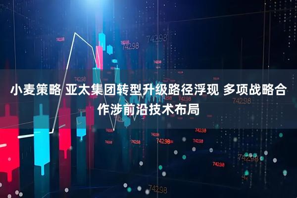 小麦策略 亚太集团转型升级路径浮现 多项战略合作涉前沿技术布局