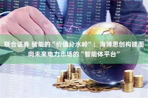 联合证券 储能的“价值分水岭”:海博思创构建面向未来电力市场的“智能体平台”