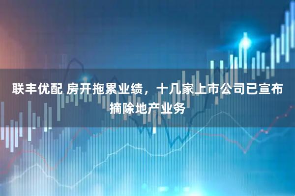 联丰优配 房开拖累业绩，十几家上市公司已宣布摘除地产业务