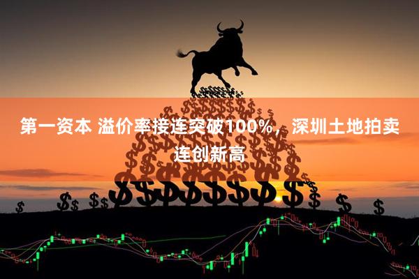 第一资本 溢价率接连突破100%，深圳土地拍卖连创新高