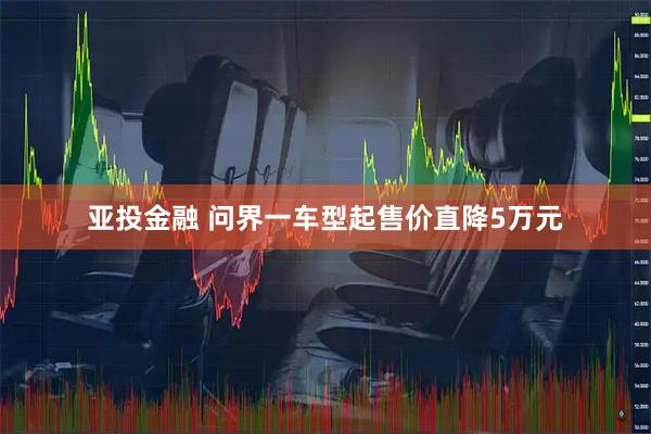 亚投金融 问界一车型起售价直降5万元