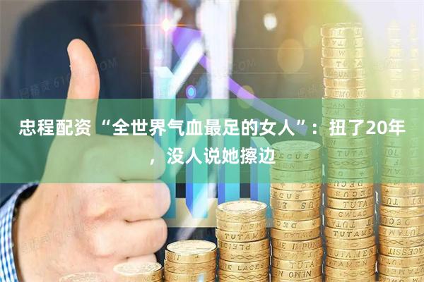 忠程配资 “全世界气血最足的女人”：扭了20年，没人说她擦边