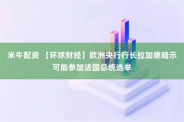 米牛配资 【环球财经】欧洲央行行长拉加德暗示可能参加法国总统选举