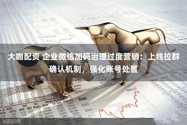 大咖配资 企业微信加码治理过度营销：上线拉群确认机制，强化账号处置