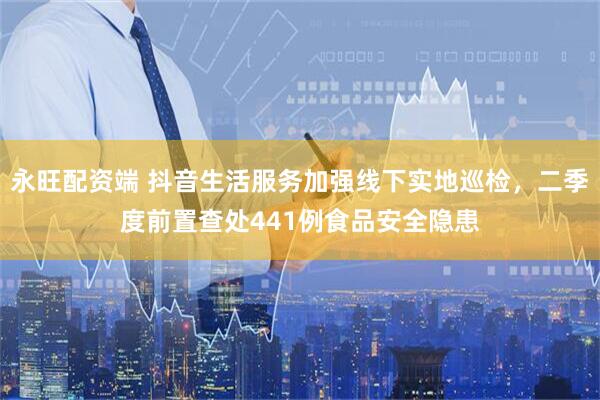 永旺配资端 抖音生活服务加强线下实地巡检，二季度前置查处441例食品安全隐患