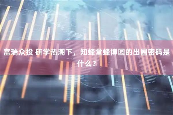 富瑞众投 研学热潮下，知蜂堂蜂博园的出圈密码是什么？