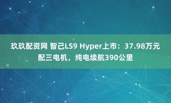 玖玖配资网 智己LS9 Hyper上市：37.98万元配三电机，纯电续航390公里