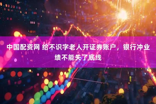 中国配资网 给不识字老人开证券账户，银行冲业绩不能失了底线