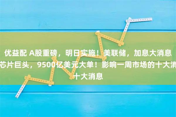 优益配 A股重磅，明日实施！美联储，加息大消息！芯片巨头，9500亿美元大单！影响一周市场的十大消息