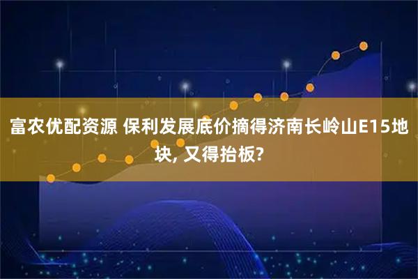 富农优配资源 保利发展底价摘得济南长岭山E15地块, 又得抬板?