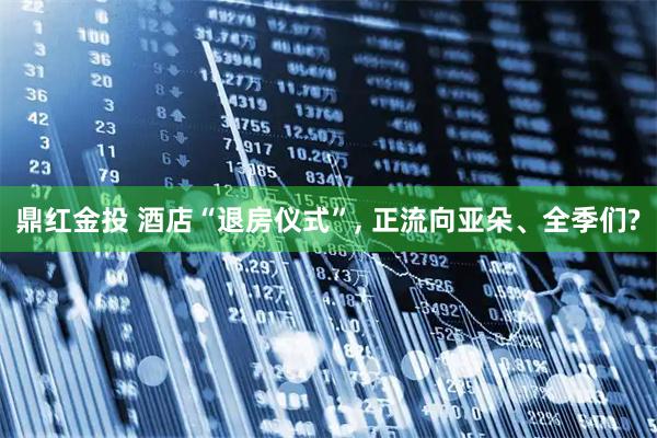 鼎红金投 酒店“退房仪式”, 正流向亚朵、全季们?
