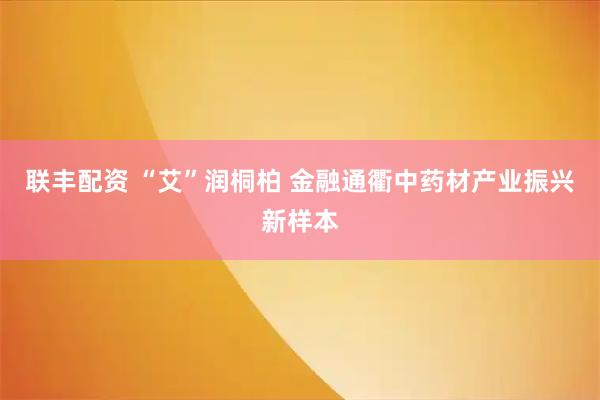 联丰配资 “艾”润桐柏 金融通衢中药材产业振兴新样本