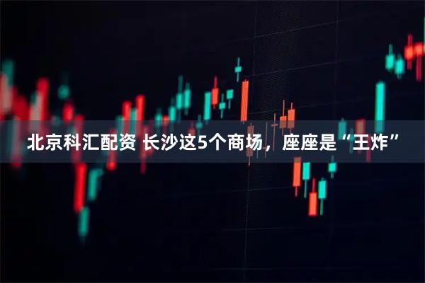 北京科汇配资 长沙这5个商场，座座是“王炸”