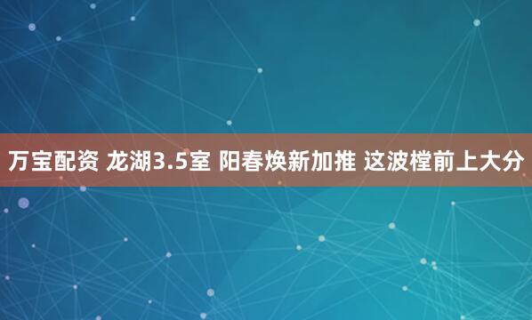 万宝配资 龙湖3.5室 阳春焕新加推 这波樘前上大分