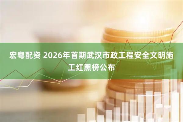 宏粤配资 2026年首期武汉市政工程安全文明施工红黑榜公布